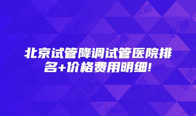 北京试管降调试管医院排名+价格费用明细!