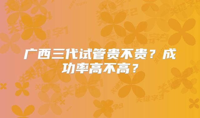 广西三代试管贵不贵?成功率高不高?