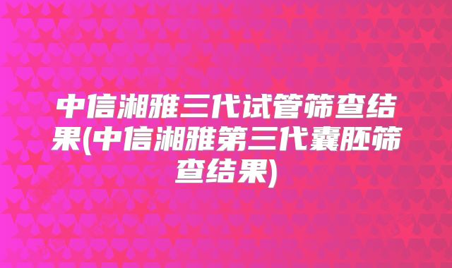 中信湘雅三代试管筛查结果(中信湘雅第三代囊胚筛查结果)