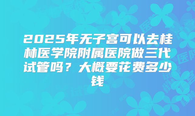 2025年无子宫可以去桂林医学院附属医院做三代试管吗?大概要花费多少钱