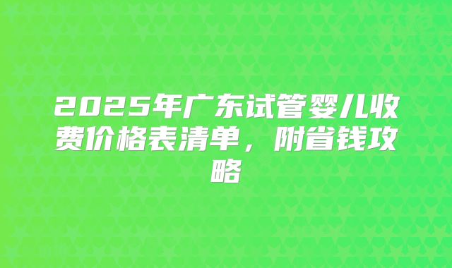 2025年广东试管婴儿收费价格表清单,附省钱攻略
