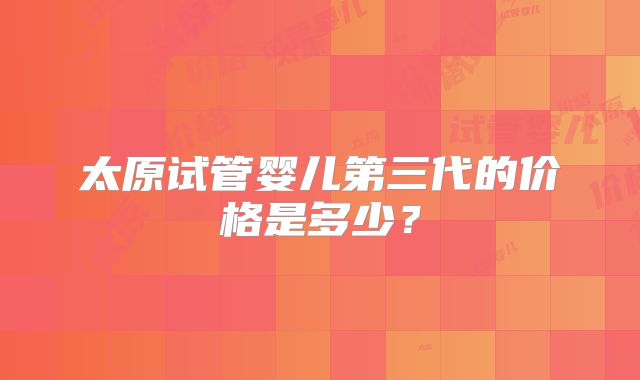 太原试管婴儿第三代的价格是多少？