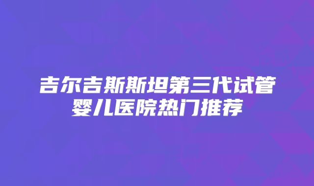 吉尔吉斯斯坦第三代试管婴儿医院热门推荐