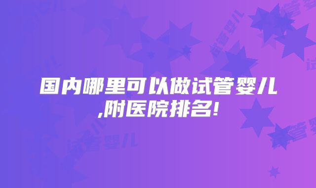 国内哪里可以做试管婴儿,附医院排名!