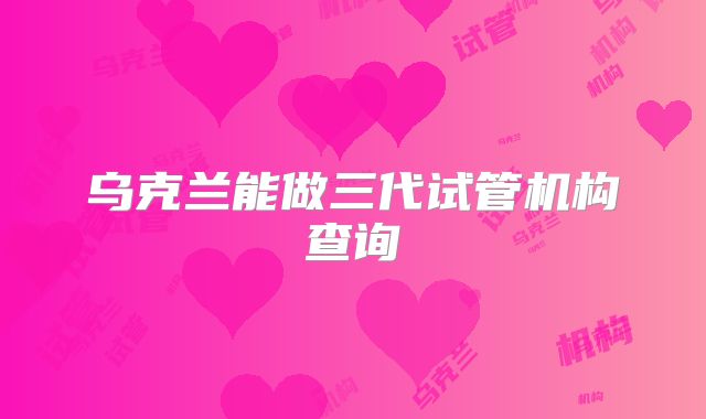 乌克兰能做三代试管机构查询