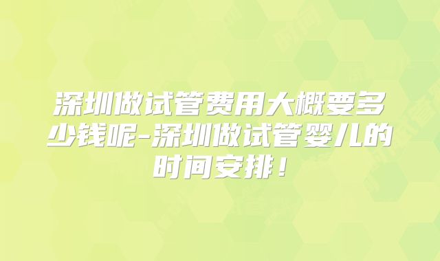 深圳做试管费用大概要多少钱呢-深圳做试管婴儿的时间安排!