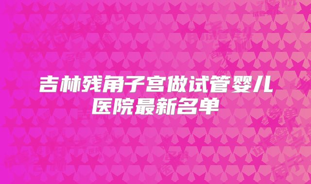 吉林残角子宫做试管婴儿医院最新名单