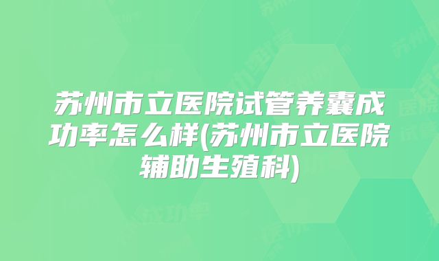 苏州市立医院试管养囊成功率怎么样(苏州市立医院辅助生殖科)