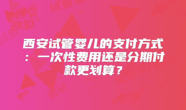西安试管婴儿的支付方式:一次性费用还是分期付款更划算?