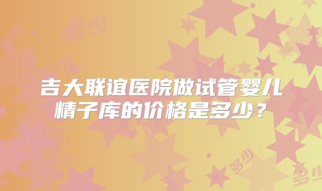 吉大联谊医院做试管婴儿精子库的价格是多少？