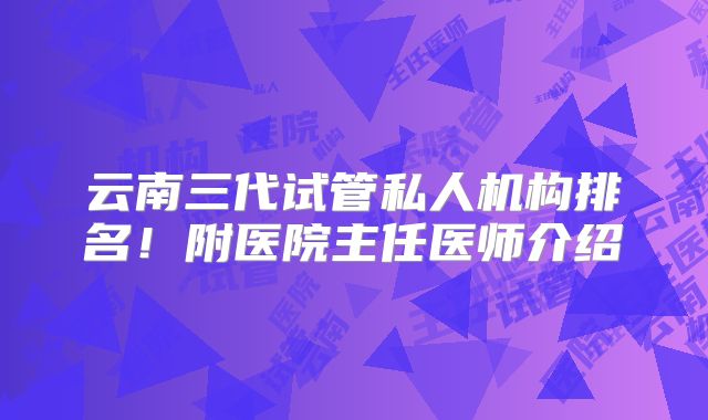 云南三代试管私人机构排名!附医院主任医师介绍