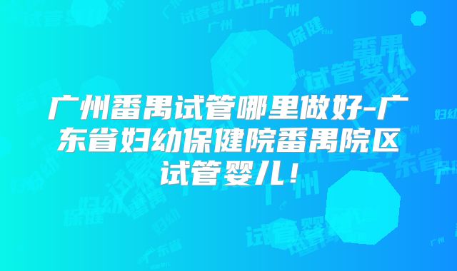 广州番禺试管哪里做好-广东省妇幼保健院番禺院区试管婴儿！