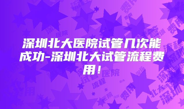 深圳北大医院试管几次能成功-深圳北大试管流程费用!