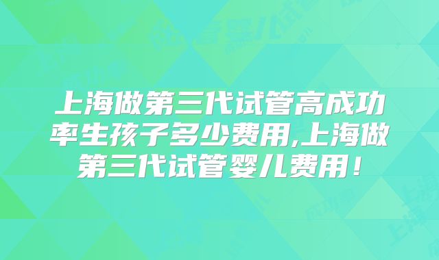 上海做第三代试管高成功率生孩子多少费用,上海做第三代试管婴儿费用！