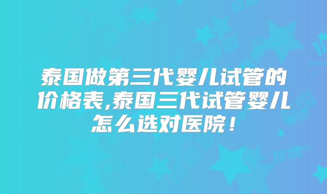 泰国做第三代婴儿试管的价格表,泰国三代试管婴儿怎么选对医院！