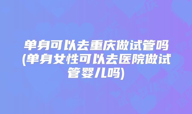 单身可以去重庆做试管吗(单身女性可以去医院做试管婴儿吗)