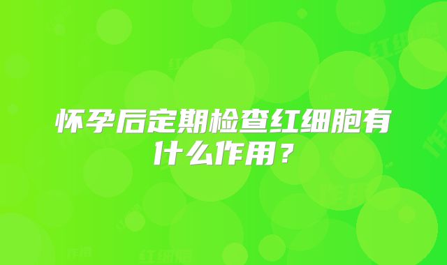 怀孕后定期检查红细胞有什么作用？