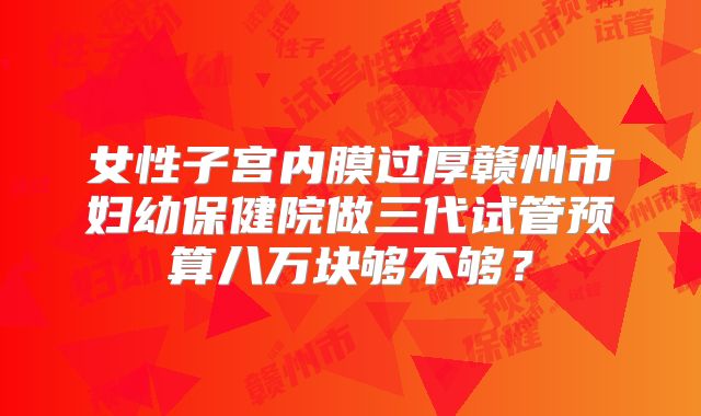 女性子宫内膜过厚赣州市妇幼保健院做三代试管预算八万块够不够?