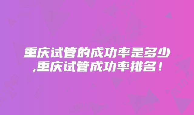 重庆试管的成功率是多少,重庆试管成功率排名！