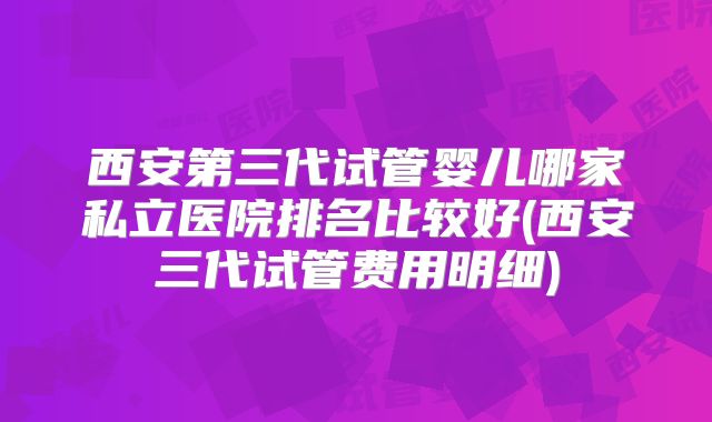 西安第三代试管婴儿哪家私立医院排名比较好(西安三代试管费用明细)