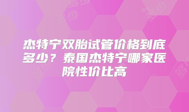 杰特宁双胎试管价格到底多少？泰国杰特宁哪家医院性价比高
