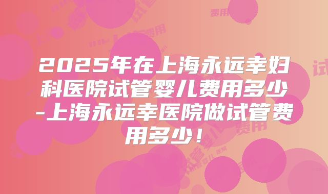 2025年在上海永远幸妇科医院试管婴儿费用多少-上海永远幸医院做试管费用多少!