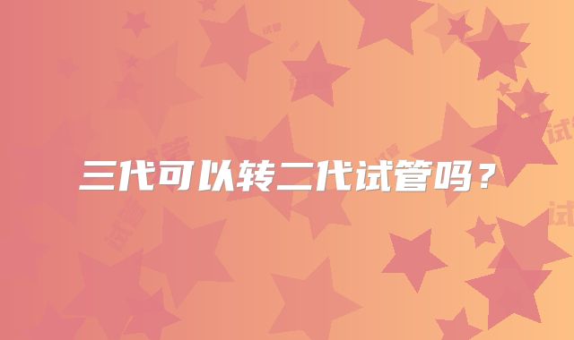 三代可以转二代试管吗?