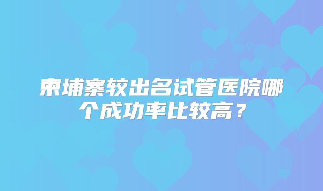 柬埔寨较出名试管医院哪个成功率比较高？