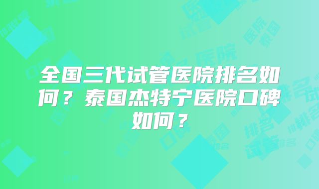 全国三代试管医院排名如何？泰国杰特宁医院口碑如何？