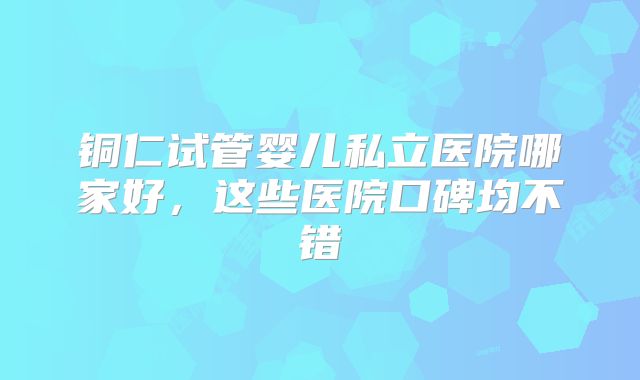 铜仁试管婴儿私立医院哪家好,这些医院口碑均不错
