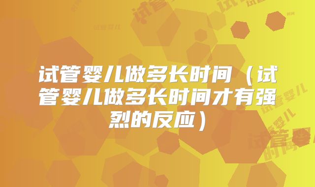 试管婴儿做多长时间（试管婴儿做多长时间才有强烈的反应）