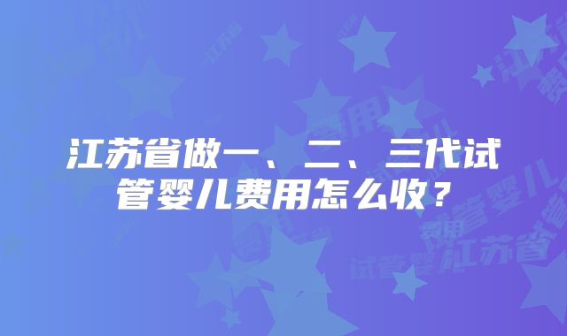 江苏省做一、二、三代试管婴儿费用怎么收？