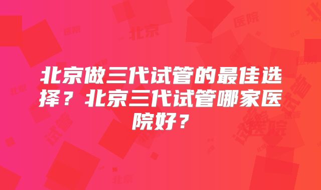 北京做三代试管的最佳选择？北京三代试管哪家医院好？
