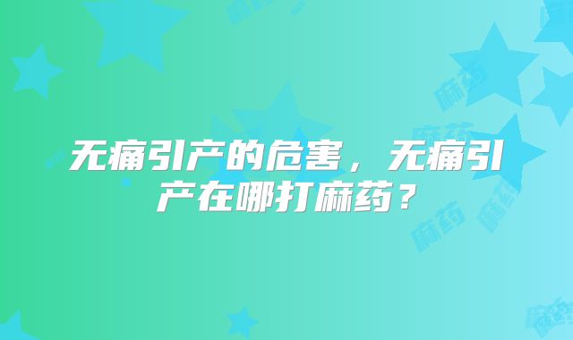 无痛引产的危害,无痛引产在哪打麻药?