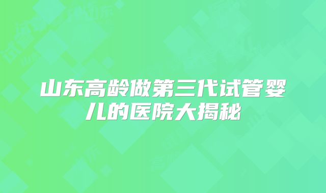 山东高龄做第三代试管婴儿的医院大揭秘