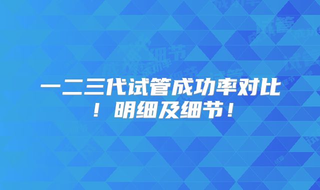 一二三代试管成功率对比！明细及细节！