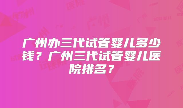 广州办三代试管婴儿多少钱？广州三代试管婴儿医院排名？