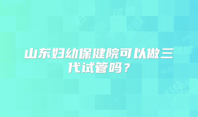 山东妇幼保健院可以做三代试管吗?