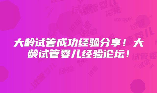 大龄试管成功经验分享!大龄试管婴儿经验论坛!
