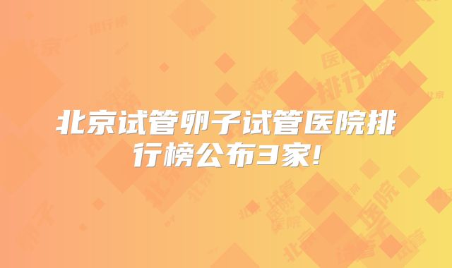 北京试管卵子试管医院排行榜公布3家!