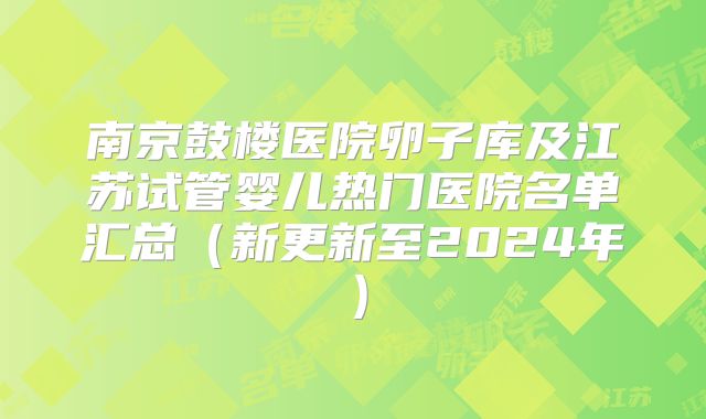南京鼓楼医院卵子库及江苏试管婴儿热门医院名单汇总(新更新至2024年)