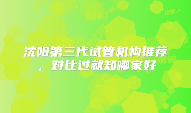 沈阳第三代试管机构推荐,对比过就知哪家好