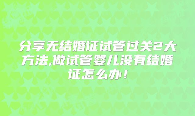分享无结婚证试管过关2大方法,做试管婴儿没有结婚证怎么办!