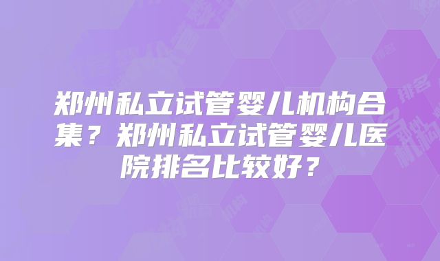 郑州私立试管婴儿机构合集?郑州私立试管婴儿医院排名比较好?