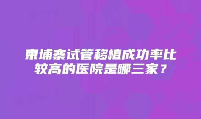柬埔寨试管移植成功率比较高的医院是哪三家?