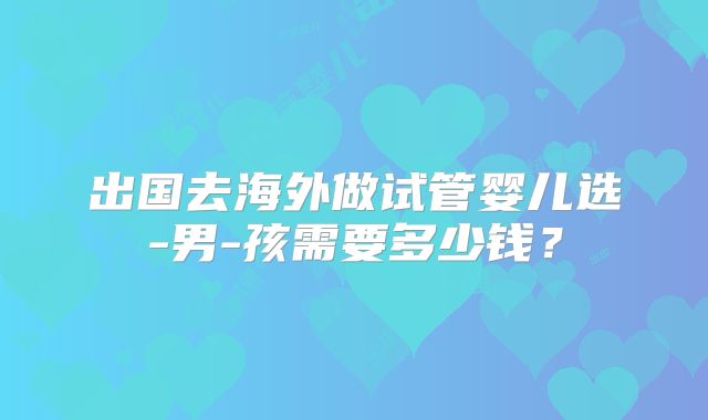 出国去海外做试管婴儿选-男-孩需要多少钱?