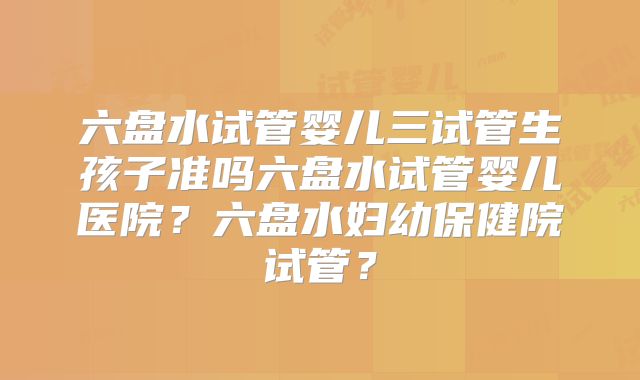 六盘水试管婴儿三试管生孩子准吗六盘水试管婴儿医院?六盘水妇幼保健院试管?