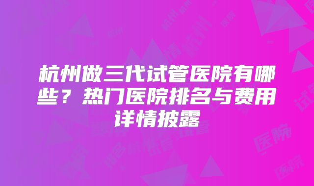 杭州做三代试管医院有哪些?热门医院排名与费用详情披露
