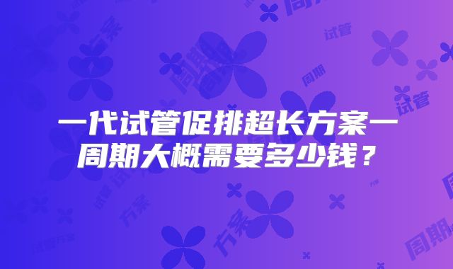 一代试管促排超长方案一周期大概需要多少钱?