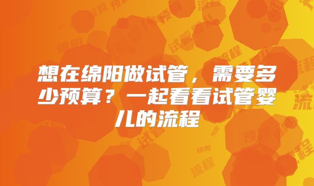 想在绵阳做试管,需要多少预算?一起看看试管婴儿的流程